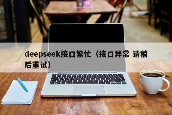 deepseek接口繁忙（接口异常 请稍后重试）