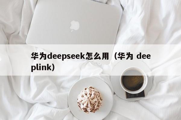 华为deepseek怎么用（华为 deeplink）