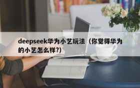 deepseek华为小艺玩法(你觉得华为的小艺怎么样?)