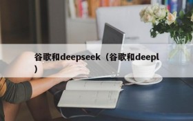 谷歌和deepseek(谷歌和deepl)