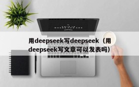 用deepseek写deepseek（用deepseek写文章可以发表吗）