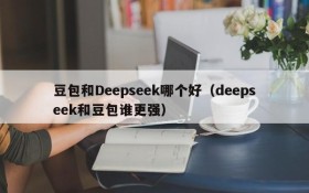 豆包和Deepseek哪个好(deepseek和豆包谁更强)