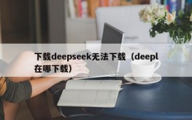 下载deepseek无法下载（deepl在哪下载）