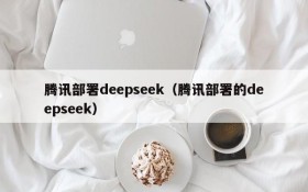 腾讯部署deepseek(腾讯部署的deepseek)