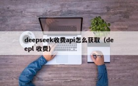 deepseek收费api怎么获取(deepl 收费)