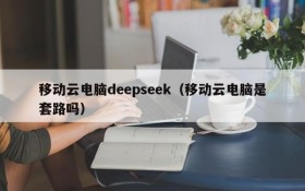 移动云电脑deepseek（移动云电脑是套路吗）