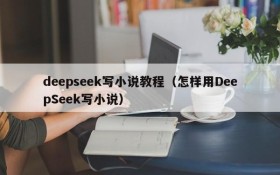 deepseek写小说教程(怎样用DeepSeek写小说)