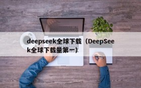 deepseek全球下载（DeepSeek全球下载量第一）