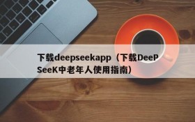 下载deepseekapp(下载DeePSeeK中老年人使用指南)