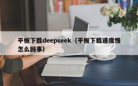 平板下载deepseek（平板下载速度慢怎么回事）