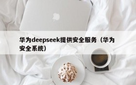 华为deepseek提供安全服务(华为 安全系统)