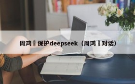 周鸿祎保护deepseek(周鸿祎对话)