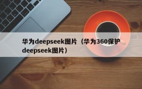 华为deepseek图片(华为360保护deepseek图片)