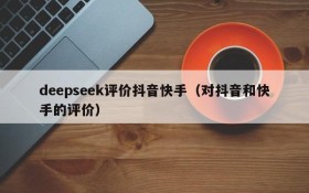 deepseek评价抖音快手(对抖音和快手的评价)