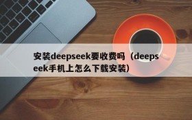 安装deepseek要收费吗(deepseek手机上怎么下载安装)