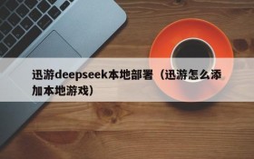 迅游deepseek本地部署(迅游怎么添加本地游戏)