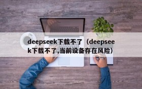 deepseek下载不了（deepseek下载不了,当前设备存在风险）