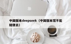 中国版本deepseek(中国版本馆不能随便去)