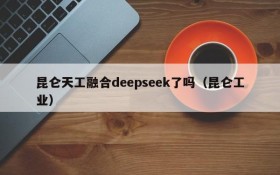 昆仑天工融合deepseek了吗(昆仑工业)