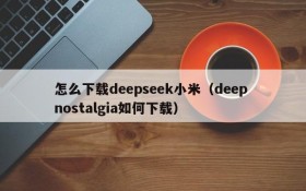 怎么下载deepseek小米（deep nostalgia如何下载）