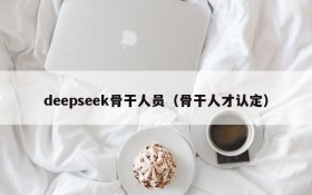 deepseek骨干人员（骨干人才认定）