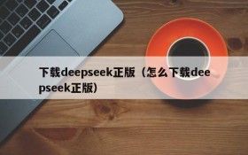 下载deepseek正版（怎么下载deepseek正版）