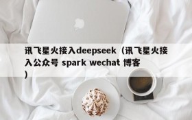讯飞星火接入deepseek(讯飞星火接入公众号 spark wechat 博客)
