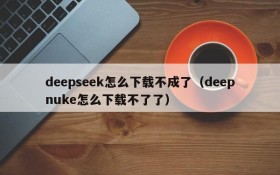 deepseek怎么下载不成了(deepnuke怎么下载不了了)