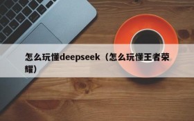 怎么玩懂deepseek（怎么玩懂王者荣耀）