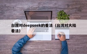 台湾对deepseek的看法(台湾对大陆看法)