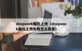 deepseek图片上传（deepseek图片上传失败怎么回事）