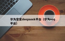 华为官宣deepseek平台(华为seq平台)
