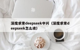 深度求索deepseek中兴(深度求索deepseek怎么读)