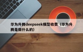 华为升腾deepseek模型收费(华为升腾是做什么的)