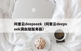 阿里云deepseek（阿里云deepseek满血版服务器）