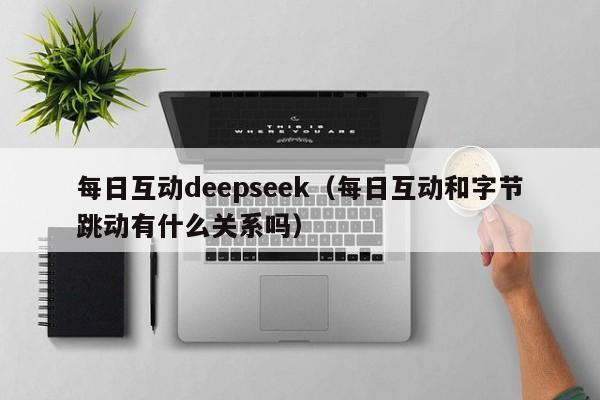 每日互动deepseek（每日互动和字节跳动有什么关系吗）