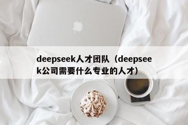 deepseek人才团队（deepseek公司需要什么专业的人才）