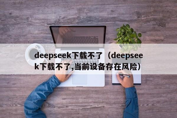 deepseek下载不了（deepseek下载不了,当前设备存在风险）