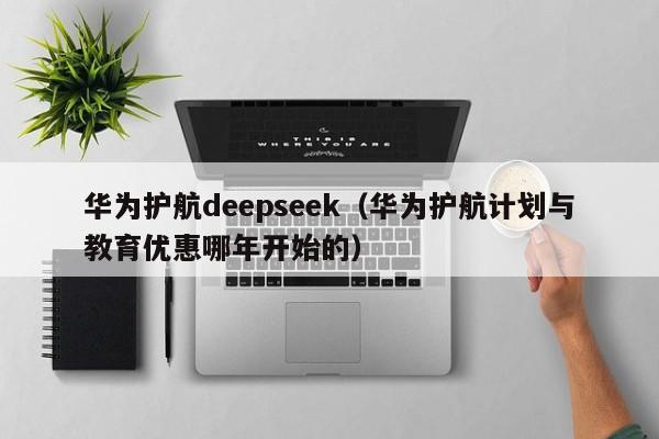 华为护航deepseek（华为护航计划与教育优惠哪年开始的）