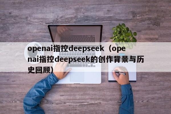 openai指控deepseek（openai指控deepseek的创作背景与历史回顾）