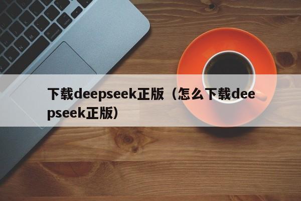 下载deepseek正版（怎么下载deepseek正版）