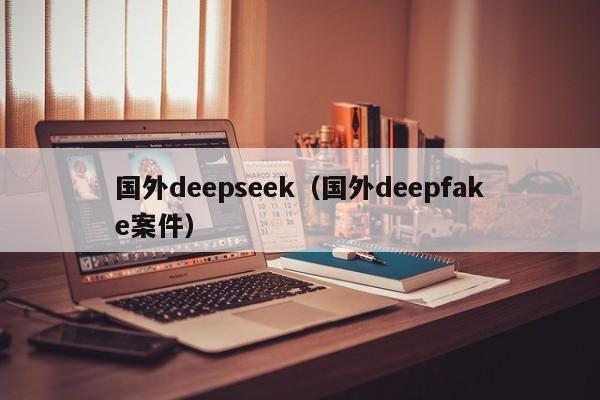 国外deepseek（国外deepfake案件）