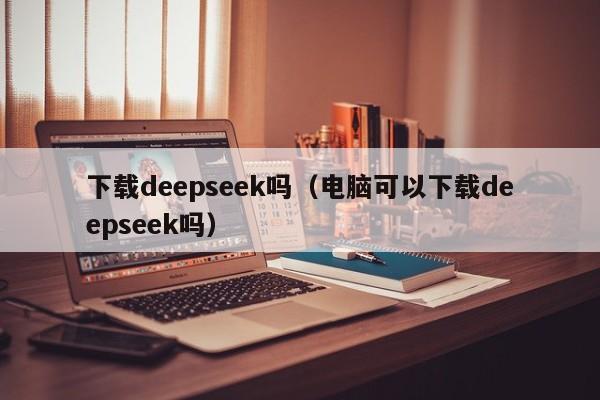 下载deepseek吗（电脑可以下载deepseek吗）