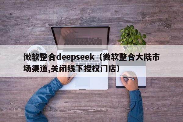 微软整合deepseek（微软整合大陆市场渠道,关闭线下授权门店）