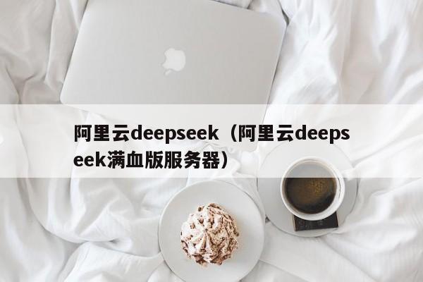 阿里云deepseek（阿里云deepseek满血版服务器）