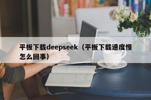 平板下载deepseek（平板下载速度慢怎么回事）