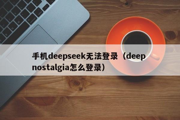 手机deepseek无法登录（deep nostalgia怎么登录）