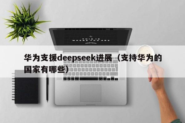 华为支援deepseek进展（支持华为的国家有哪些）