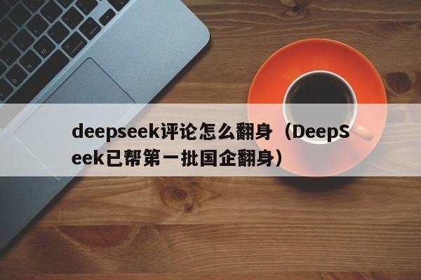 deepseek评论怎么翻身（DeepSeek已帮第一批国企翻身）