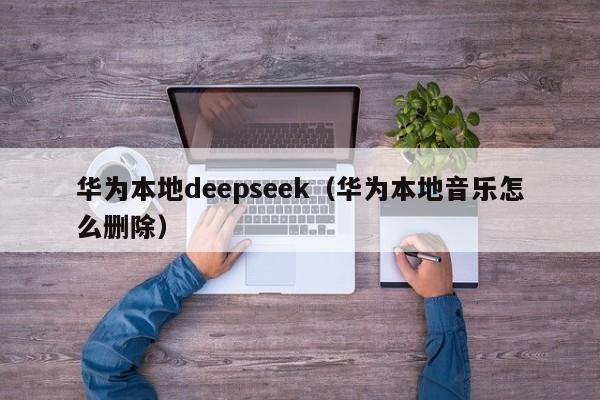 华为本地deepseek（华为本地音乐怎么删除）